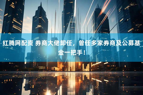 红腾网配资 券商大佬卸任，曾任多家券商及公募基金一把手！