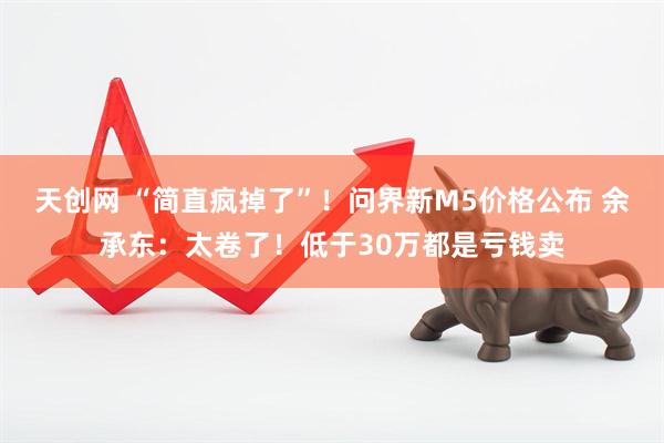 天创网 “简直疯掉了”！问界新M5价格公布 余承东：太卷了！低于30万都是亏钱卖