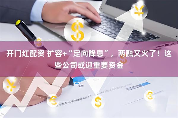 开门红配资 扩容+“定向降息”，两融又火了！这些公司或迎重要资金