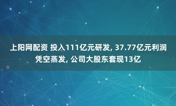 上阳网配资 投入111亿元研发, 37.77亿元利润凭空蒸发, 公司大股东套现13亿