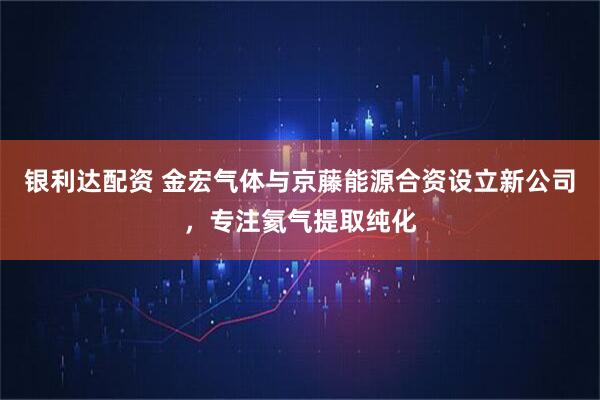 银利达配资 金宏气体与京藤能源合资设立新公司，专注氦气提取纯化