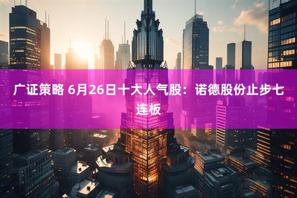 广证策略 6月26日十大人气股：诺德股份止步七连板