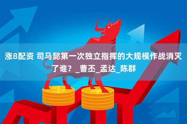 涨8配资 司马懿第一次独立指挥的大规模作战消灭了谁？_曹丕_孟达_陈群