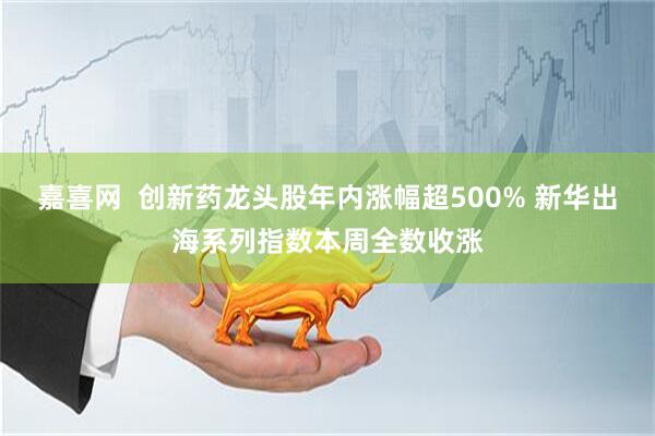 嘉喜网  创新药龙头股年内涨幅超500% 新华出海系列指数本周全数收涨