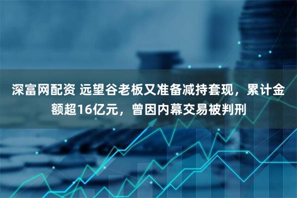 深富网配资 远望谷老板又准备减持套现，累计金额超16亿元，曾因内幕交易被判刑