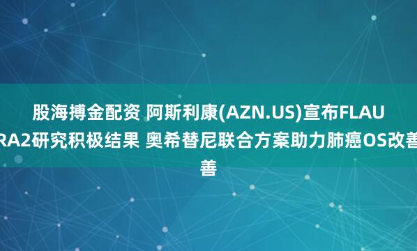 股海搏金配资 阿斯利康(AZN.US)宣布FLAURA2研究积极结果 奥希替尼联合方案助力肺癌OS改善