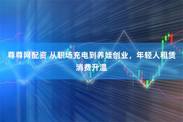 尊尊网配资 从职场充电到养娃创业，年轻人租赁消费升温