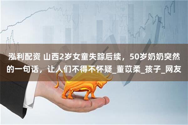 泓利配资 山西2岁女童失踪后续，50岁奶奶突然的一句话，让人们不得不怀疑_董苡柔_孩子_网友