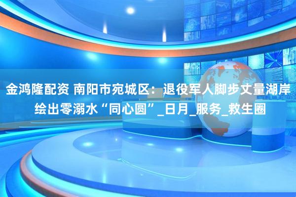 金鸿隆配资 南阳市宛城区：退役军人脚步丈量湖岸 绘出零溺水“同心圆”_日月_服务_救生圈