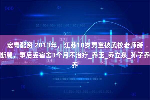 宏粤配资 2013年，江苏10岁男童被武校老师掰断腿，事后丢宿舍3个月不治疗_乔玉_乔立泉_孙子乔