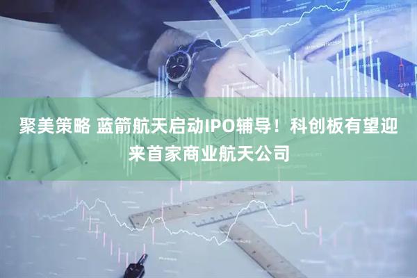 聚美策略 蓝箭航天启动IPO辅导！科创板有望迎来首家商业航天公司