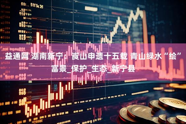 益通网 湖南新宁：崀山申遗十五载 青山绿水“绘”富景_保护_生态_新宁县