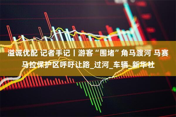 溢诚优配 记者手记丨游客“围堵”角马渡河 马赛马拉保护区呼吁让路_过河_车辆_新华社