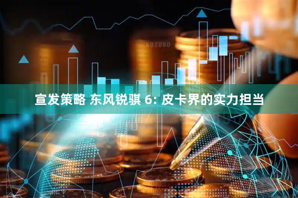 宣发策略 东风锐骐 6: 皮卡界的实力担当