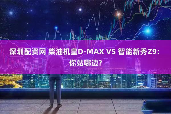 深圳配资网 柴油机皇D-MAX VS 智能新秀Z9: 你站哪边?