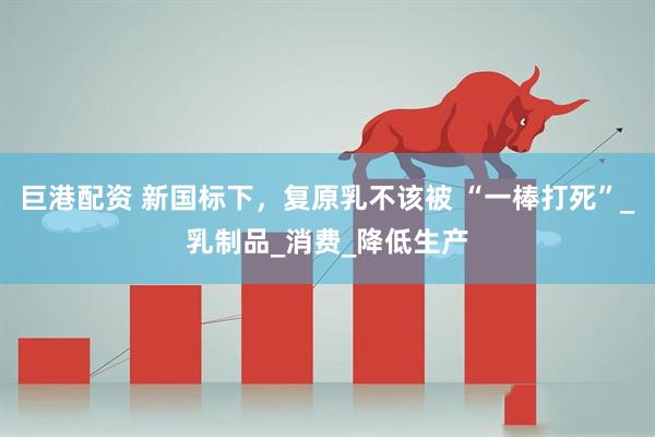 巨港配资 新国标下，复原乳不该被 “一棒打死”_乳制品_消费_降低生产