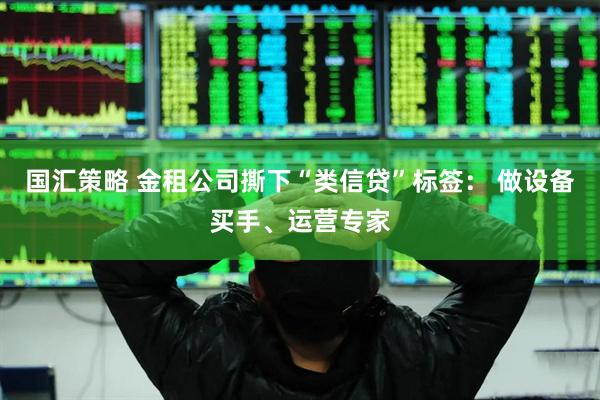 国汇策略 金租公司撕下“类信贷”标签： 做设备买手、运营专家