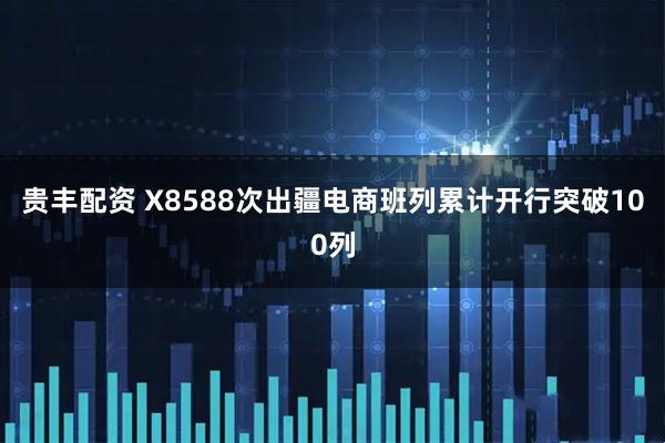 贵丰配资 X8588次出疆电商班列累计开行突破100列