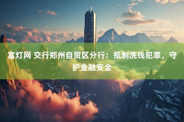 富灯网 交行郑州自贸区分行：抵制洗钱犯罪，守护金融安全