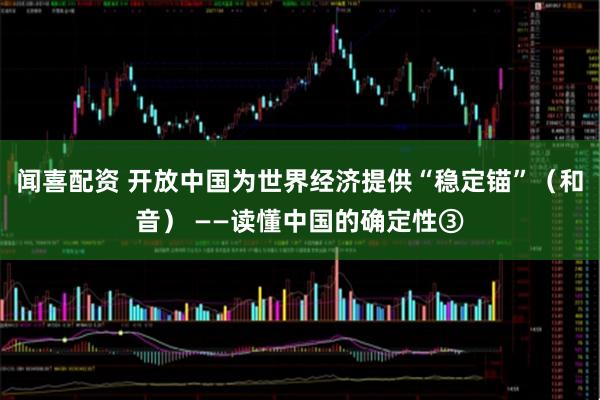 闻喜配资 开放中国为世界经济提供“稳定锚”（和音） ——读懂中国的确定性③