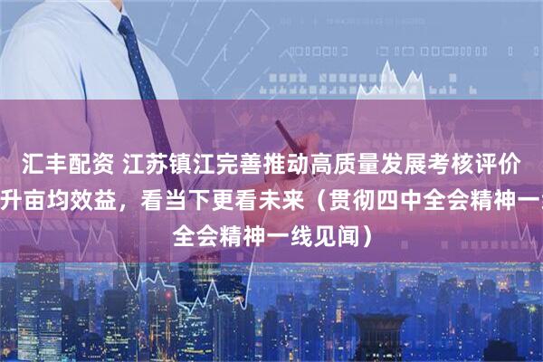 汇丰配资 江苏镇江完善推动高质量发展考核评价体系 提升亩均效益，看当下更看未来（贯彻四中全会精神一线见闻）