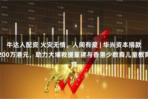 牛达人配资 火灾无情,人间有爱 | 华兴资本捐款200万港元,助力大埔救援重建与香港少数裔儿童教育