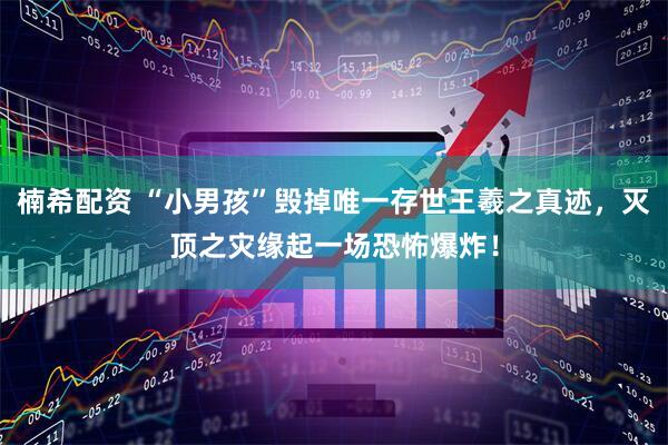 楠希配资 “小男孩”毁掉唯一存世王羲之真迹，灭顶之灾缘起一场恐怖爆炸！