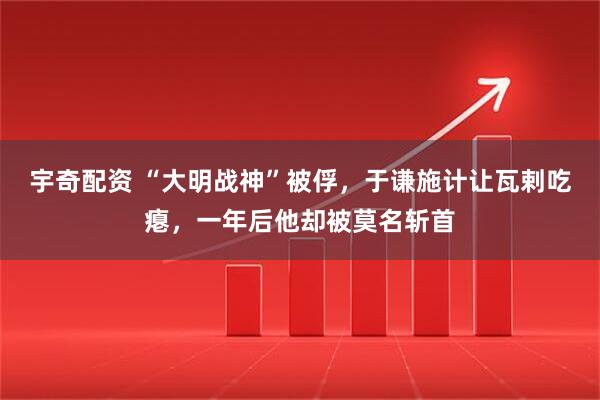 宇奇配资 “大明战神”被俘，于谦施计让瓦剌吃瘪，一年后他却被莫名斩首