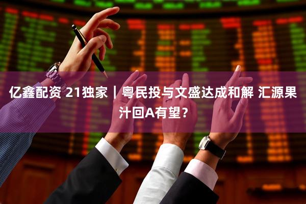 亿鑫配资 21独家｜粤民投与文盛达成和解 汇源果汁回A有望？