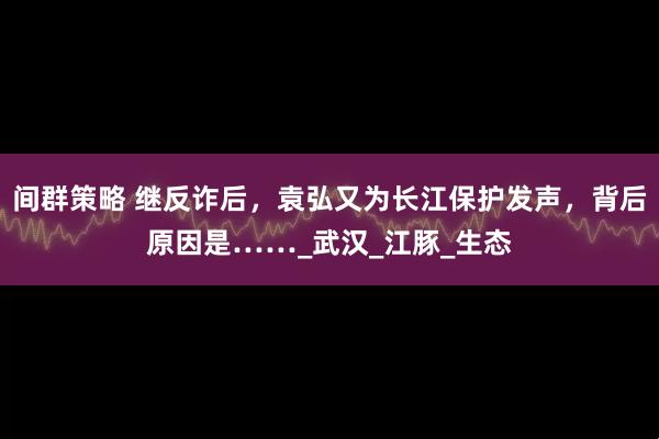 间群策略 继反诈后，袁弘又为长江保护发声，背后原因是……_武汉_江豚_生态