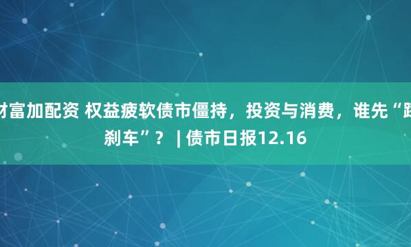 财富加配资 权益疲软债市僵持，投资与消费，谁先“踩刹车”？ | 债市日报12.16