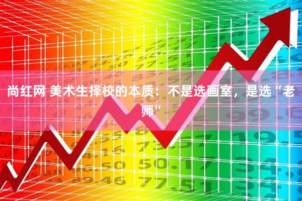 尚红网 美术生择校的本质：不是选画室，是选“老师”